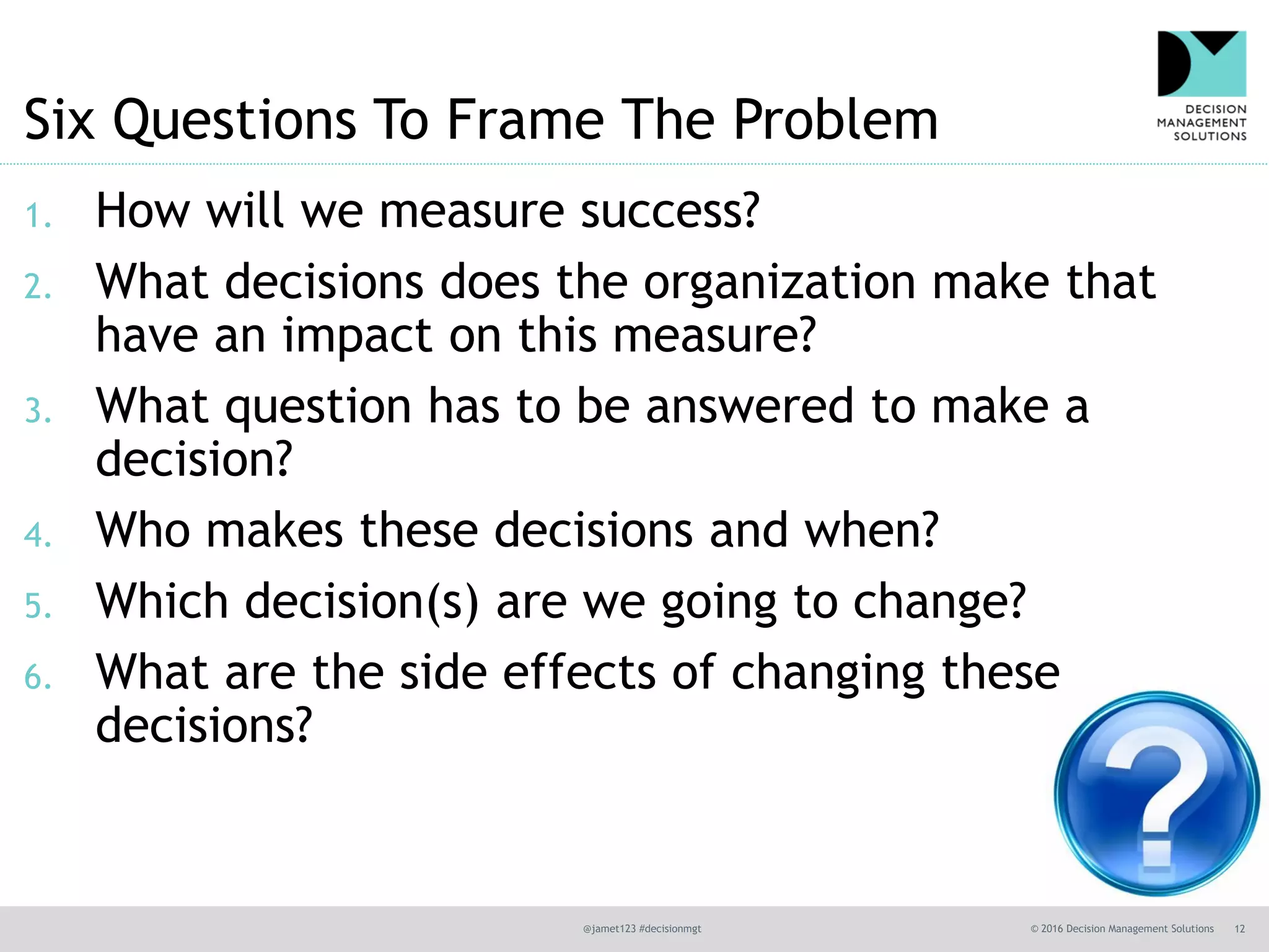@jamet123 #decisionmgt © 2016 Decision Management Solutions 12
Six Questions To Frame The Problem
1. How will we measure success?
2. What decisions does the organization make that
have an impact on this measure?
3. What question has to be answered to make a
decision?
4. Who makes these decisions and when?
5. Which decision(s) are we going to change?
6. What are the side effects of changing these
decisions?
 