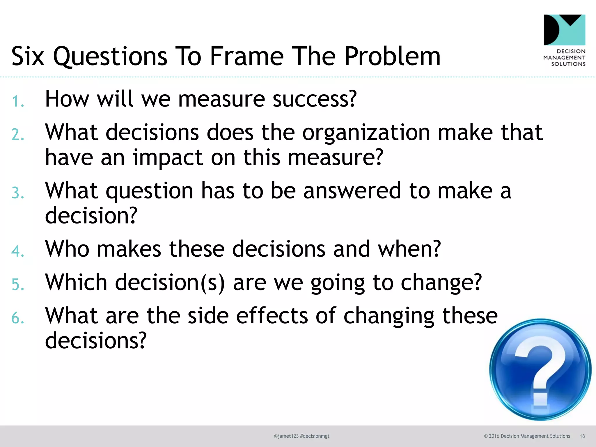 @jamet123 #decisionmgt © 2016 Decision Management Solutions 18
Six Questions To Frame The Problem
1. How will we measure success?
2. What decisions does the organization make that
have an impact on this measure?
3. What question has to be answered to make a
decision?
4. Who makes these decisions and when?
5. Which decision(s) are we going to change?
6. What are the side effects of changing these
decisions?
 