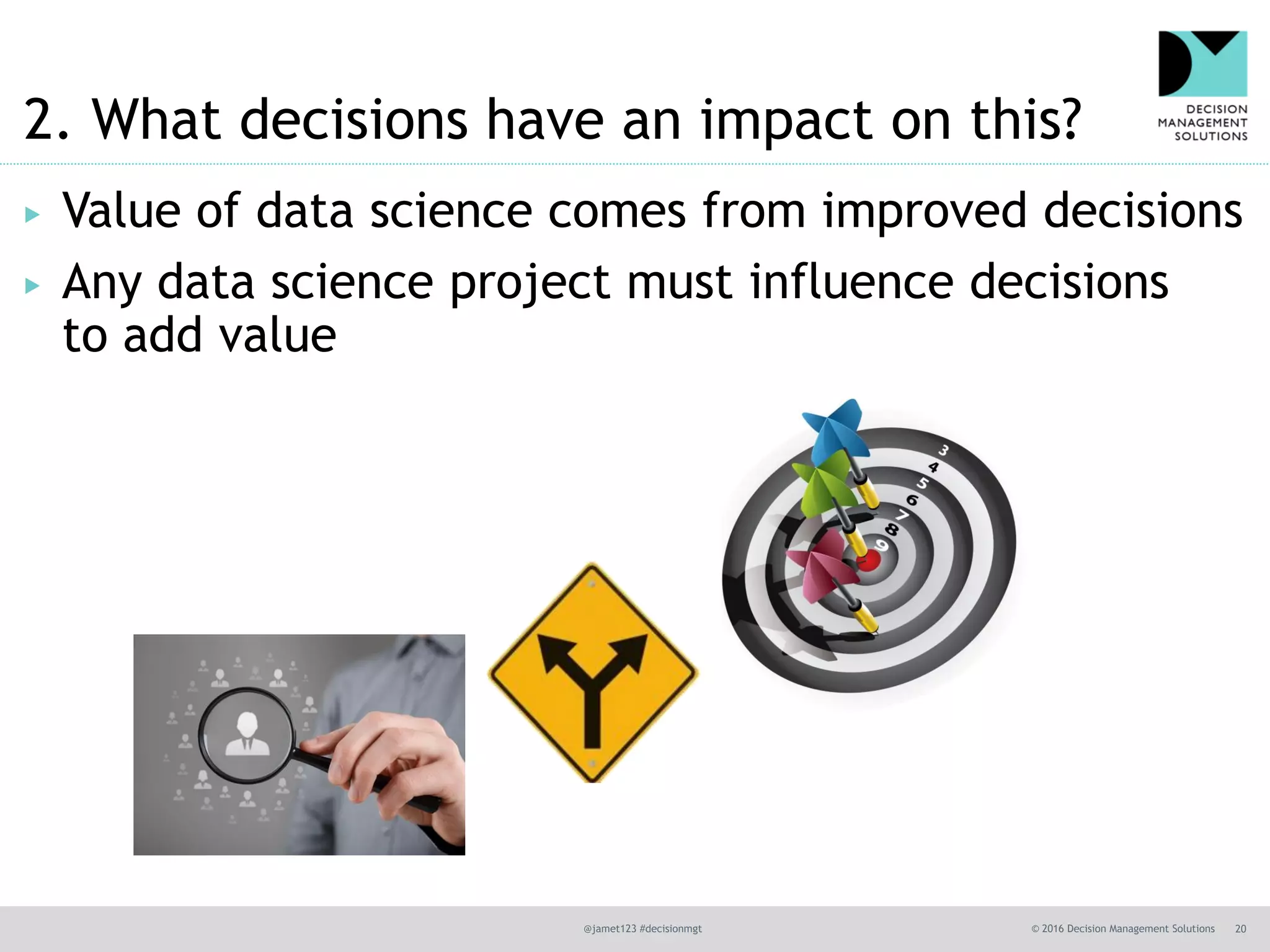 @jamet123 #decisionmgt © 2016 Decision Management Solutions 20
2. What decisions have an impact on this?
▶ Value of data science comes from improved decisions
▶ Any data science project must influence decisions
to add value
 