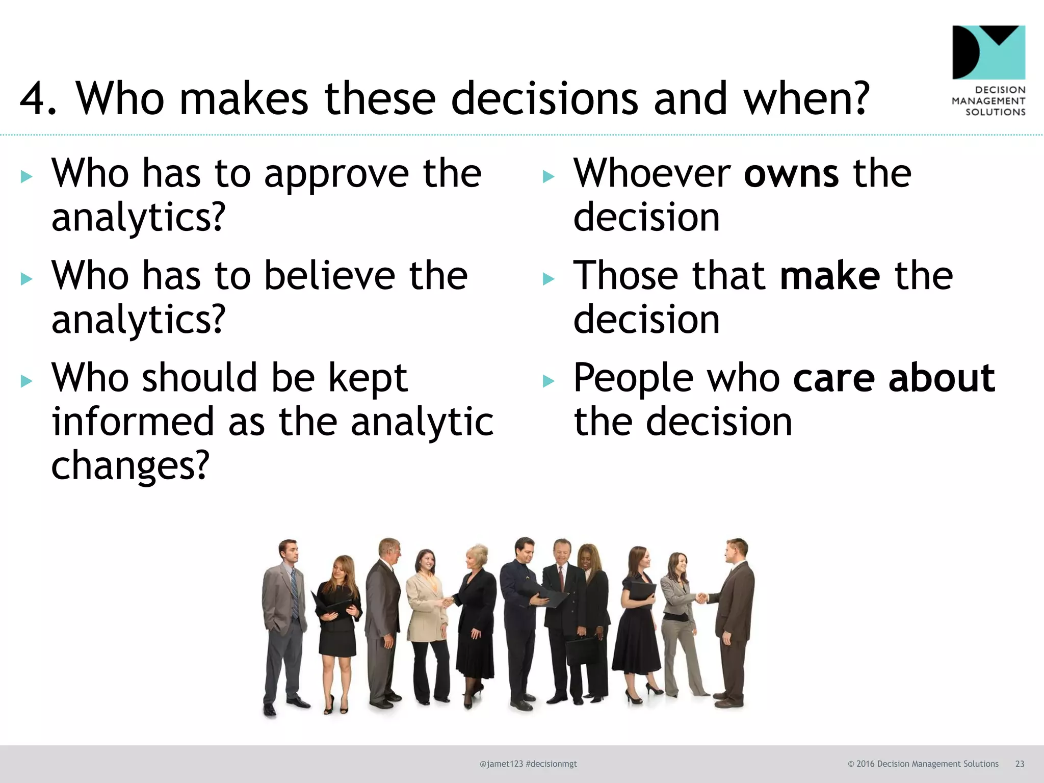 @jamet123 #decisionmgt © 2016 Decision Management Solutions 23
4. Who makes these decisions and when?
▶ Who has to approve the
analytics?
▶ Who has to believe the
analytics?
▶ Who should be kept
informed as the analytic
changes?
▶ Whoever owns the
decision
▶ Those that make the
decision
▶ People who care about
the decision
 