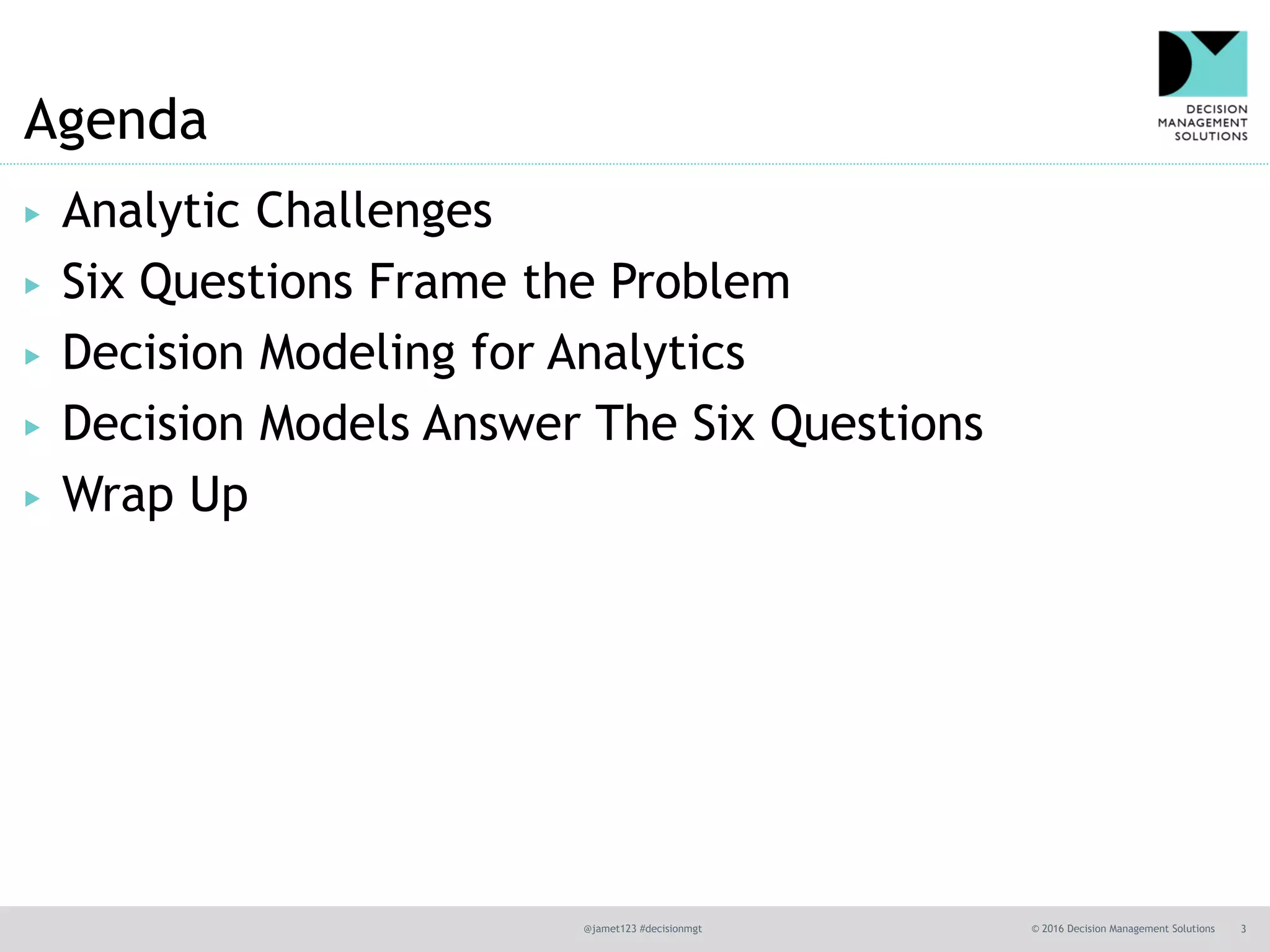 @jamet123 #decisionmgt © 2016 Decision Management Solutions 3
Agenda
▶ Analytic Challenges
▶ Six Questions Frame the Problem
▶ Decision Modeling for Analytics
▶ Decision Models Answer The Six Questions
▶ Wrap Up
 