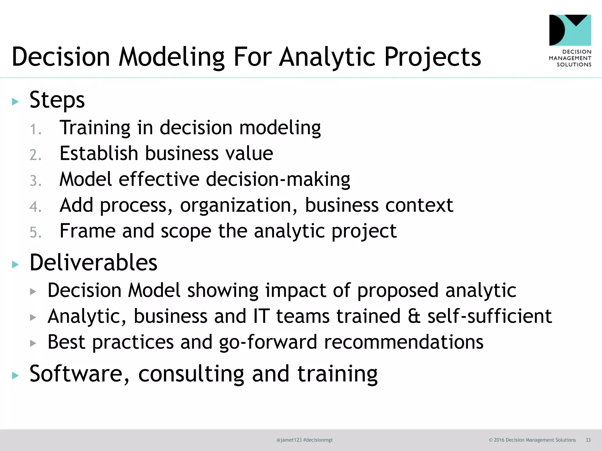 @jamet123 #decisionmgt © 2016 Decision Management Solutions 33
Decision Modeling For Analytic Projects
▶ Steps
1. Training in decision modeling
2. Establish business value
3. Model effective decision-making
4. Add process, organization, business context
5. Frame and scope the analytic project
▶ Deliverables
▶ Decision Model showing impact of proposed analytic
▶ Analytic, business and IT teams trained & self-sufficient
▶ Best practices and go-forward recommendations
▶ Software, consulting and training
 