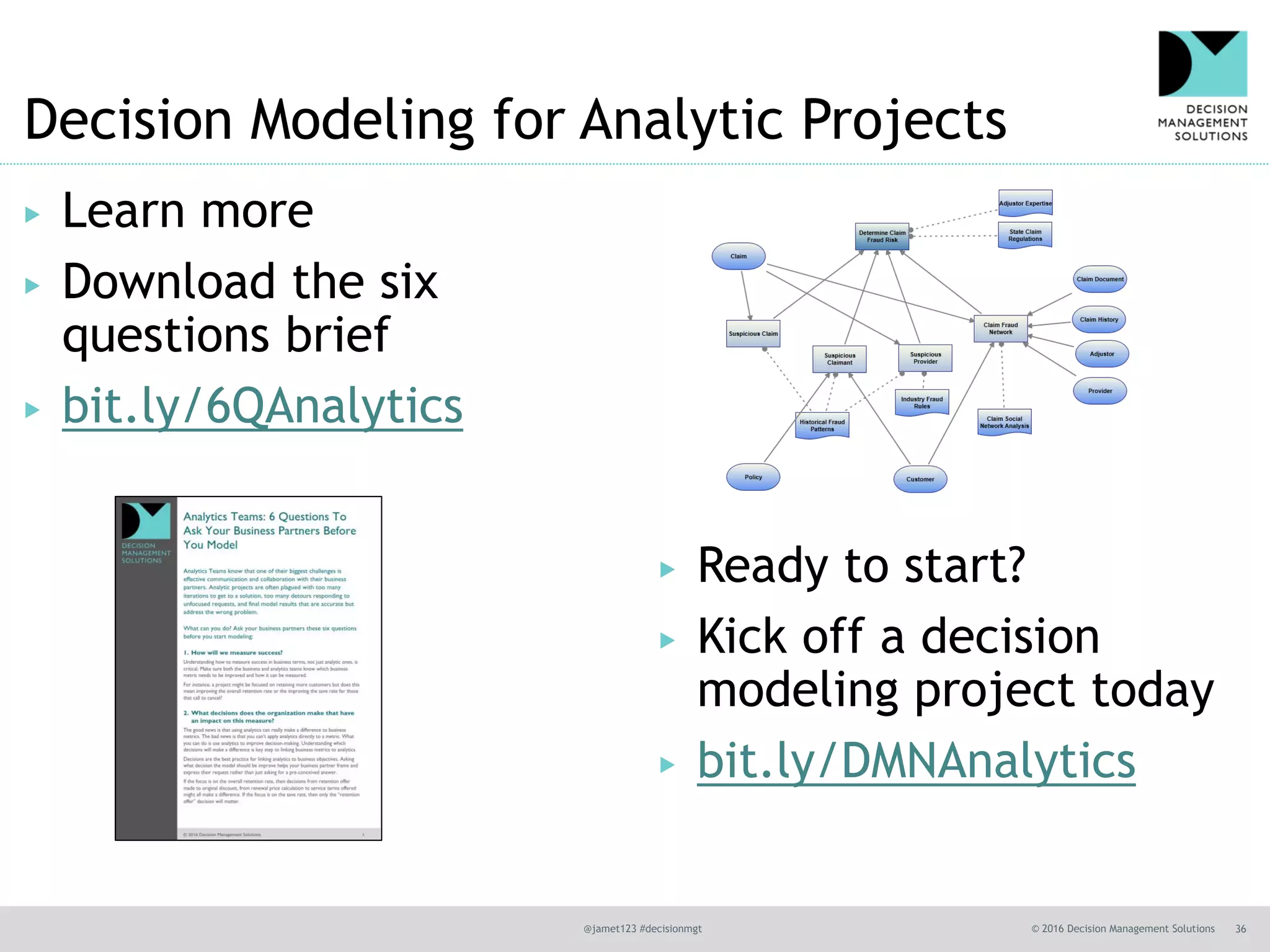 @jamet123 #decisionmgt © 2016 Decision Management Solutions 36
Decision Modeling for Analytic Projects
▶ Learn more
▶ Download the six
questions brief
▶ bit.ly/6QAnalytics
▶ Ready to start?
▶ Kick off a decision
modeling project today
▶ bit.ly/DMNAnalytics
 