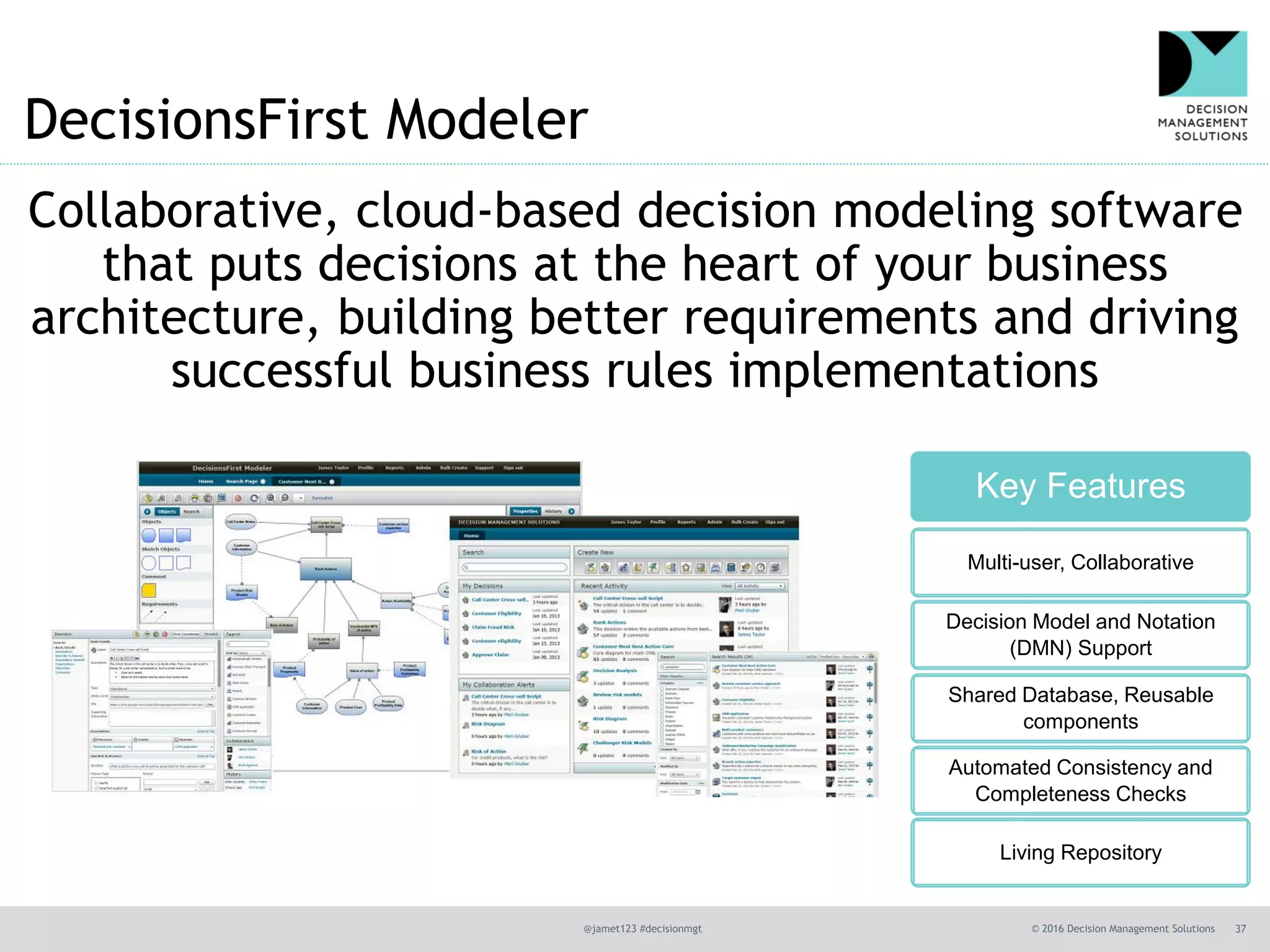 @jamet123 #decisionmgt © 2016 Decision Management Solutions 37
DecisionsFirst Modeler
Collaborative, cloud-based decision modeling software
that puts decisions at the heart of your business
architecture, building better requirements and driving
successful business rules implementations
Key Features
Multi-user, Collaborative
Decision Model and Notation
(DMN) Support
Shared Database, Reusable
components
Automated Consistency and
Completeness Checks
Living Repository
 