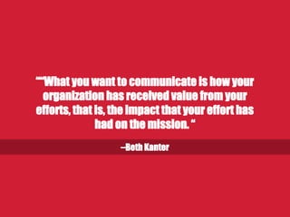 –Beth Kanter
“What you want to communicate is how your
organization has received value from your
efforts, that is, the impact that your effort has
had on the mission.”
 