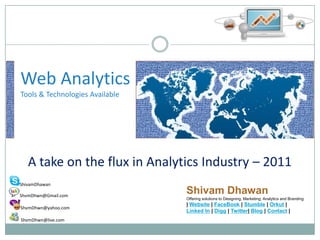 Web AnalyticsTools & Technologies Available A take on the flux in Analytics Industry – 2011 Shivam Dhawan Offering solutions to Designing, Marketing, Analytics and Branding  | Website | FaceBook | Stumble | Orkut | Linked In | Digg | Twitter| Blog | Contact| ShivamDhawan  ShvmDhwn@Gmail.com   ShvmDhwn@yahoo.com  ShvmDhwn@live.com 