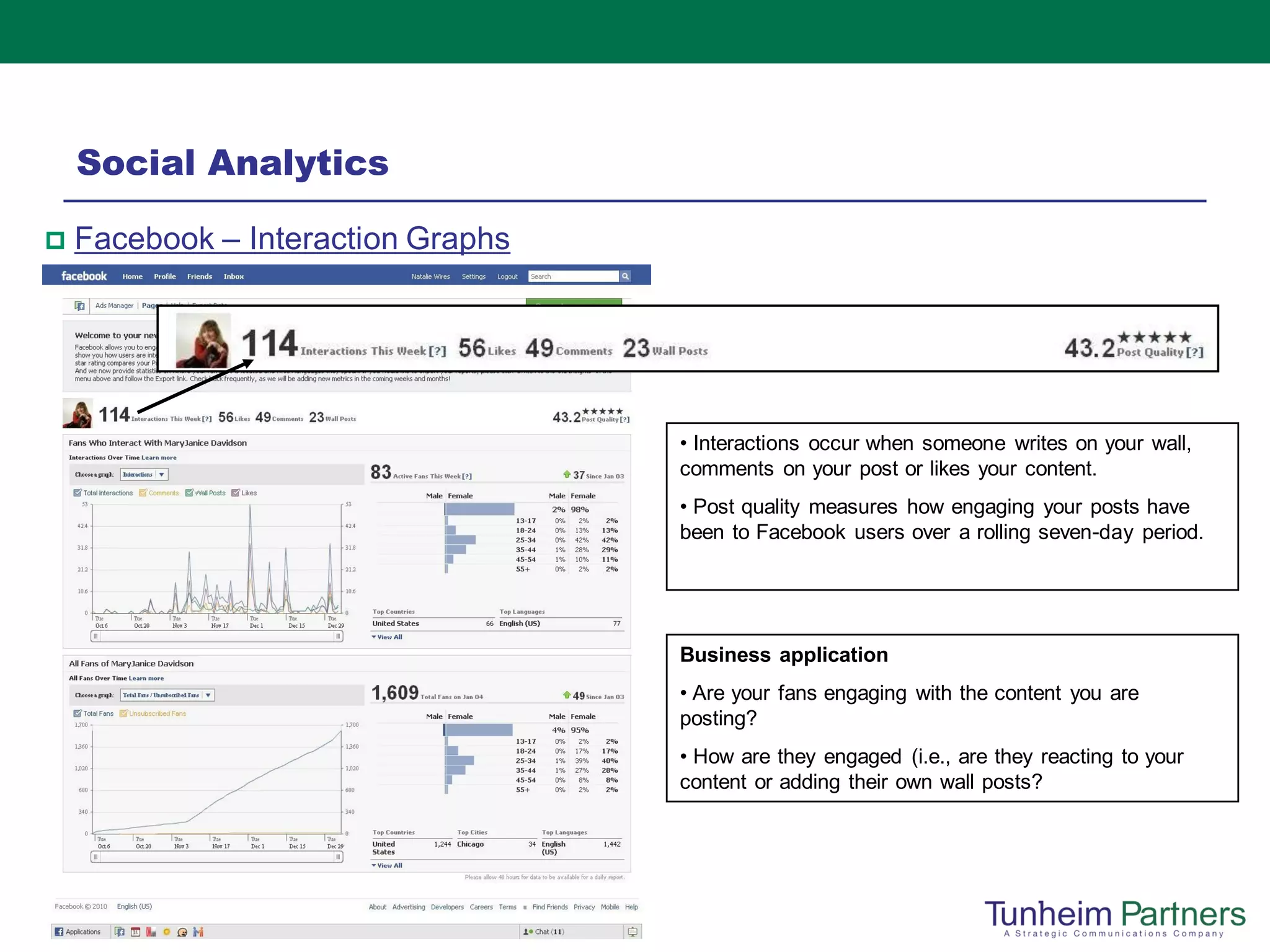 Social Analytics

   Facebook – Interaction Graphs




                                    • Interactions occur when someone writes on your wall,
                                    comments on your post or likes your content.
                                    • Post quality measures how engaging your posts have
                                    been to Facebook users over a rolling seven-day period.




                                    Business application
                                    • Are your fans engaging with the content you are
                                    posting?
                                    • How are they engaged (i.e., are they reacting to your
                                    content or adding their own wall posts?
 