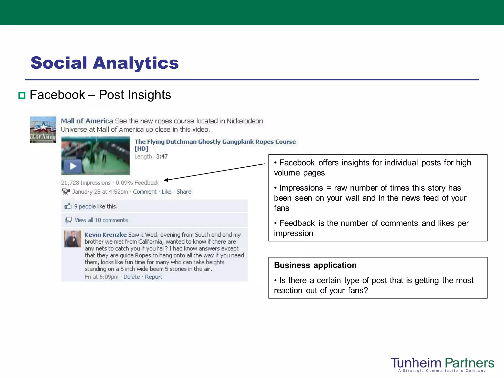 Social Analytics
   Facebook – Post Insights




                               • Facebook offers insights for individual posts for high
                               volume pages
                               • Impressions = raw number of times this story has
                               been seen on your wall and in the news feed of your
                               fans
                               • Feedback is the number of comments and likes per
                               impression


                               Business application
                               • Is there a certain type of post that is getting the most
                               reaction out of your fans?
 