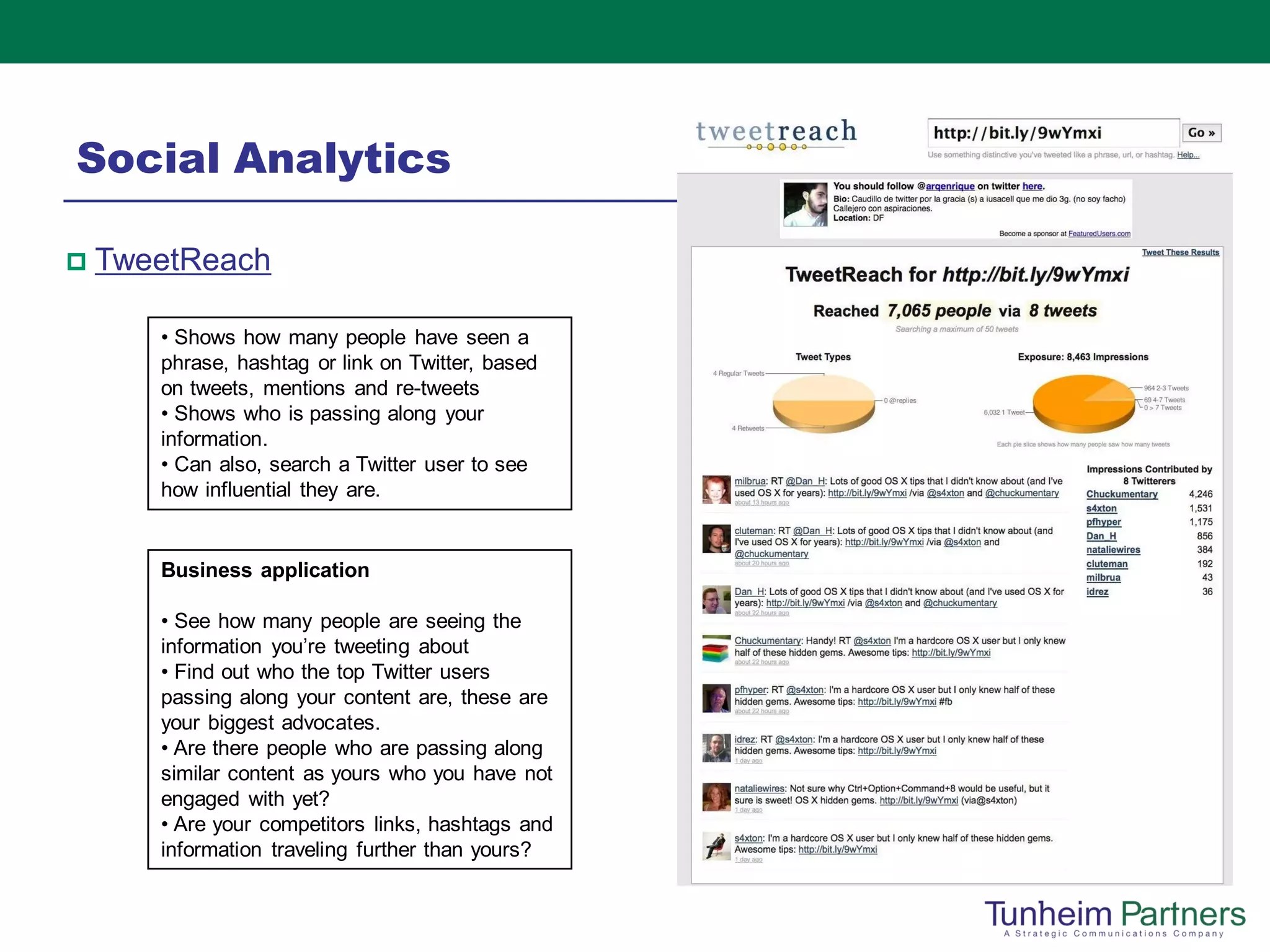 Social Analytics

   TweetReach

       • Shows how many people have seen a
       phrase, hashtag or link on Twitter, based
       on tweets, mentions and re-tweets
       • Shows who is passing along your
       information.
       • Can also, search a Twitter user to see
       how influential they are.


       Business application

       • See how many people are seeing the
       information you’re tweeting about
       • Find out who the top Twitter users
       passing along your content are, these are
       your biggest advocates.
       • Are there people who are passing along
       similar content as yours who you have not
       engaged with yet?
       • Are your competitors links, hashtags and
       information traveling further than yours?
 