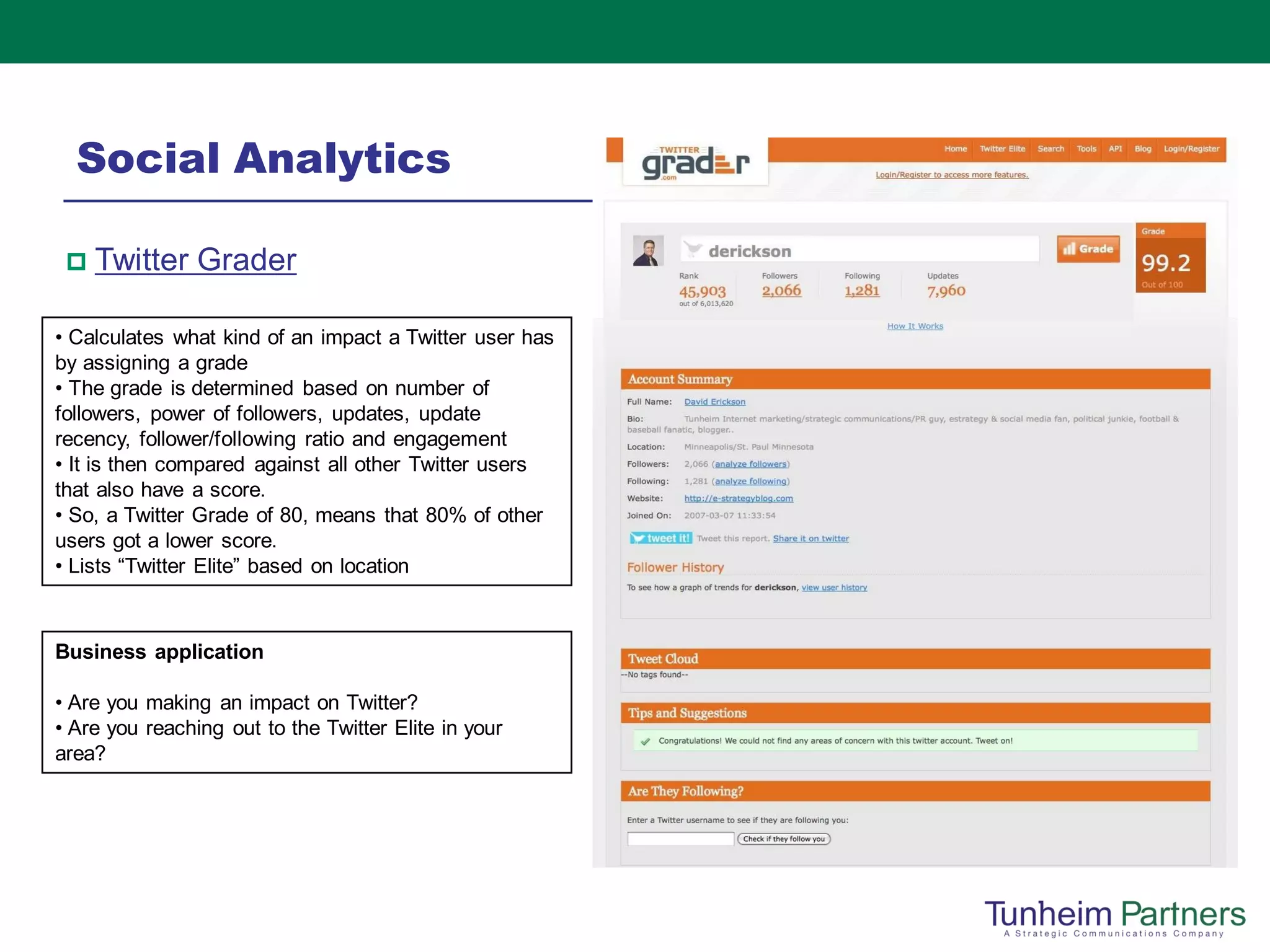 Social Analytics

    Twitter Grader

• Calculates what kind of an impact a Twitter user has
by assigning a grade
• The grade is determined based on number of
followers, power of followers, updates, update
recency, follower/following ratio and engagement
• It is then compared against all other Twitter users
that also have a score.
• So, a Twitter Grade of 80, means that 80% of other
users got a lower score.
• Lists “Twitter Elite” based on location



Business application

• Are you making an impact on Twitter?
• Are you reaching out to the Twitter Elite in your
area?
 