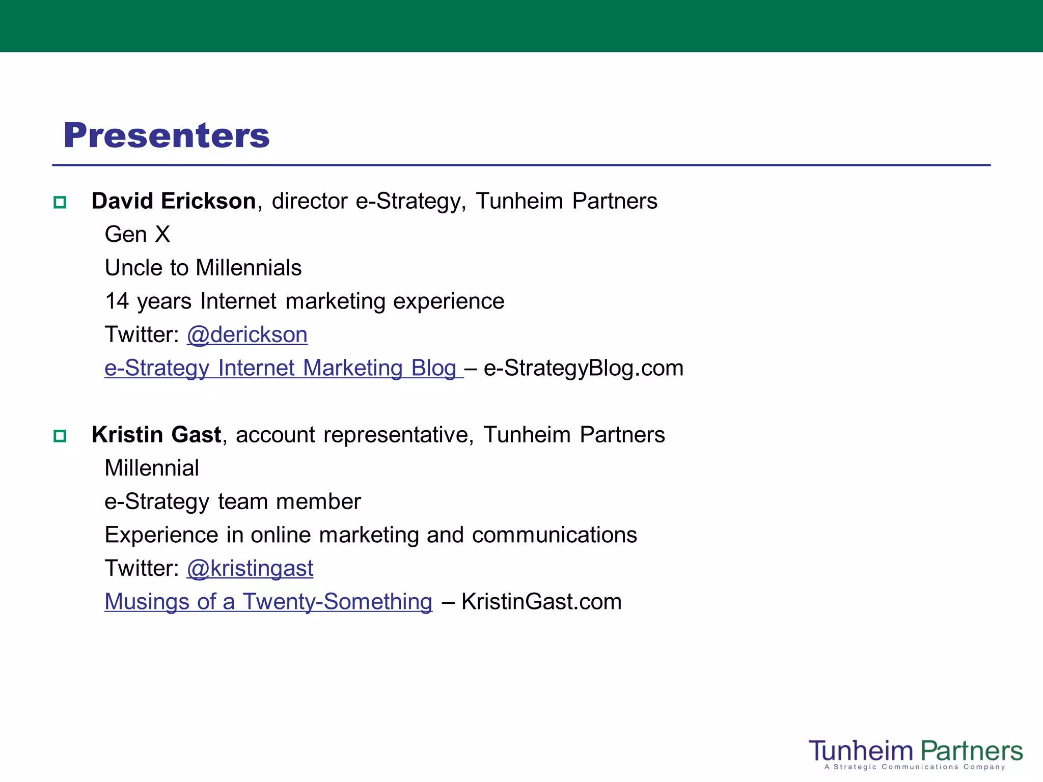 Presenters
   David Erickson, director e-Strategy, Tunheim Partners
     Gen X
     Uncle to Millennials
     14 years Internet marketing experience
     Twitter: @derickson
     e-Strategy Internet Marketing Blog – e-StrategyBlog.com

   Kristin Gast, account representative, Tunheim Partners
     Millennial
     e-Strategy team member
     Experience in online marketing and communications
     Twitter: @kristingast
     Musings of a Twenty-Something – KristinGast.com
 