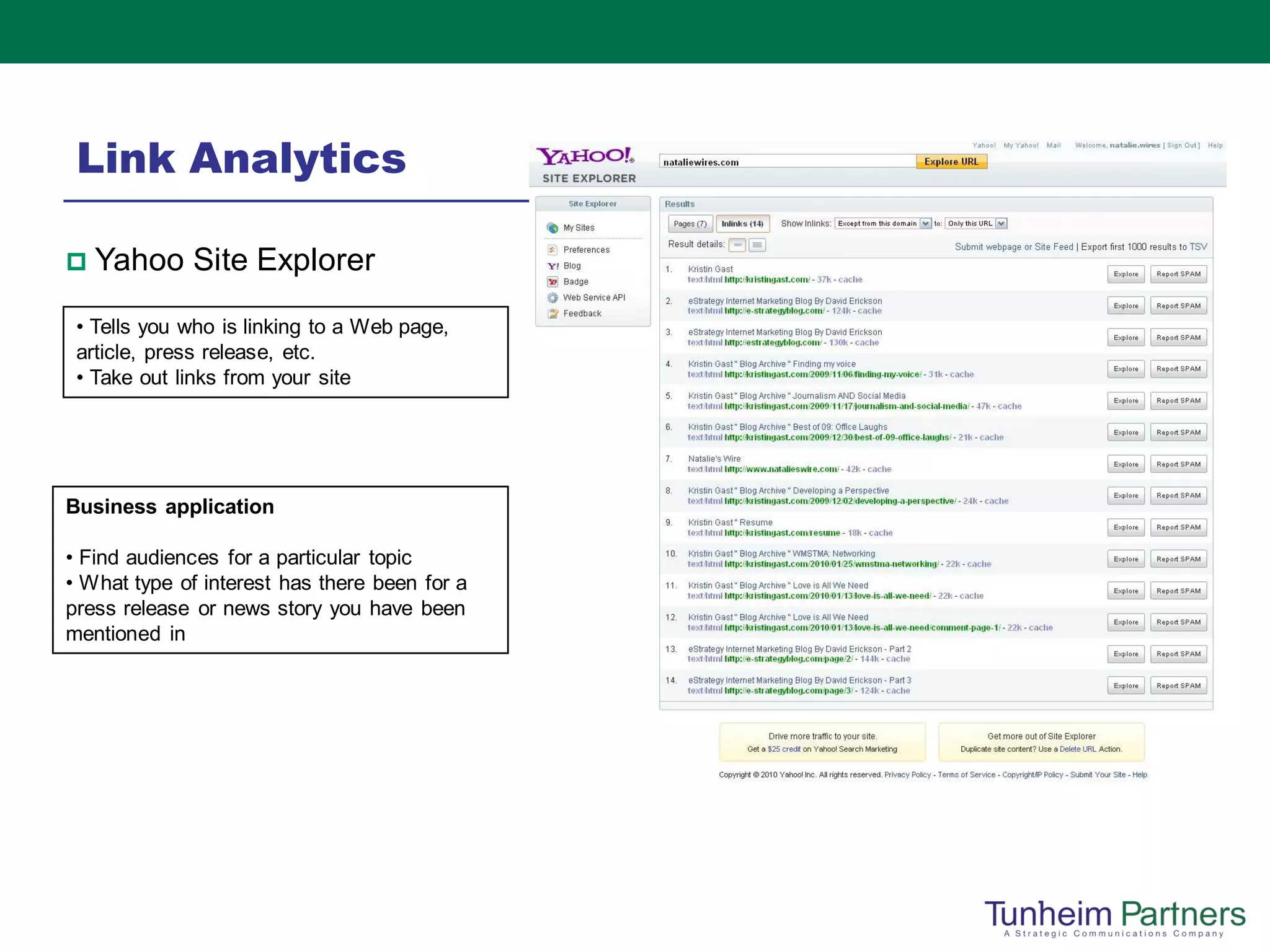 Link Analytics

   Yahoo Site Explorer
 • Tells you who is linking to a Web page,
 article, press release, etc.
 • Take out links from your site




Business application

• Find audiences for a particular topic
• What type of interest has there been for a
press release or news story you have been
mentioned in
 
