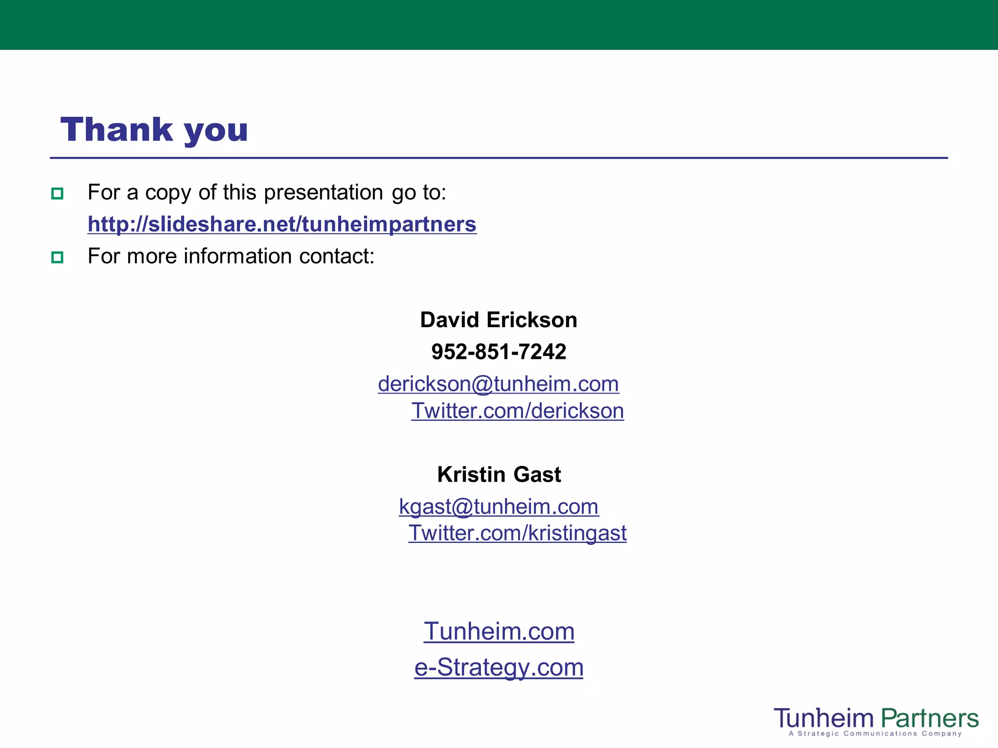 Thank you
   For a copy of this presentation go to:
    http://slideshare.net/tunheimpartners
   For more information contact:

                                     David Erickson
                                      952-851-7242
                                derickson@tunheim.com
                                   Twitter.com/derickson

                                     Kristin Gast
                                  kgast@tunheim.com
                                   Twitter.com/kristingast



                                    Tunheim.com
                                   e-Strategy.com
 