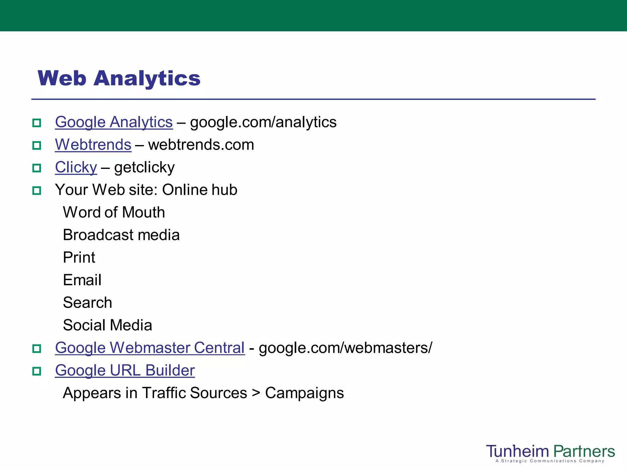 Web Analytics
   Google Analytics – google.com/analytics
   Webtrends – webtrends.com
   Clicky – getclicky
   Your Web site: Online hub
     Word of Mouth
     Broadcast media
     Print
     Email
     Search
     Social Media
   Google Webmaster Central - google.com/webmasters/
   Google URL Builder
     Appears in Traffic Sources > Campaigns
 