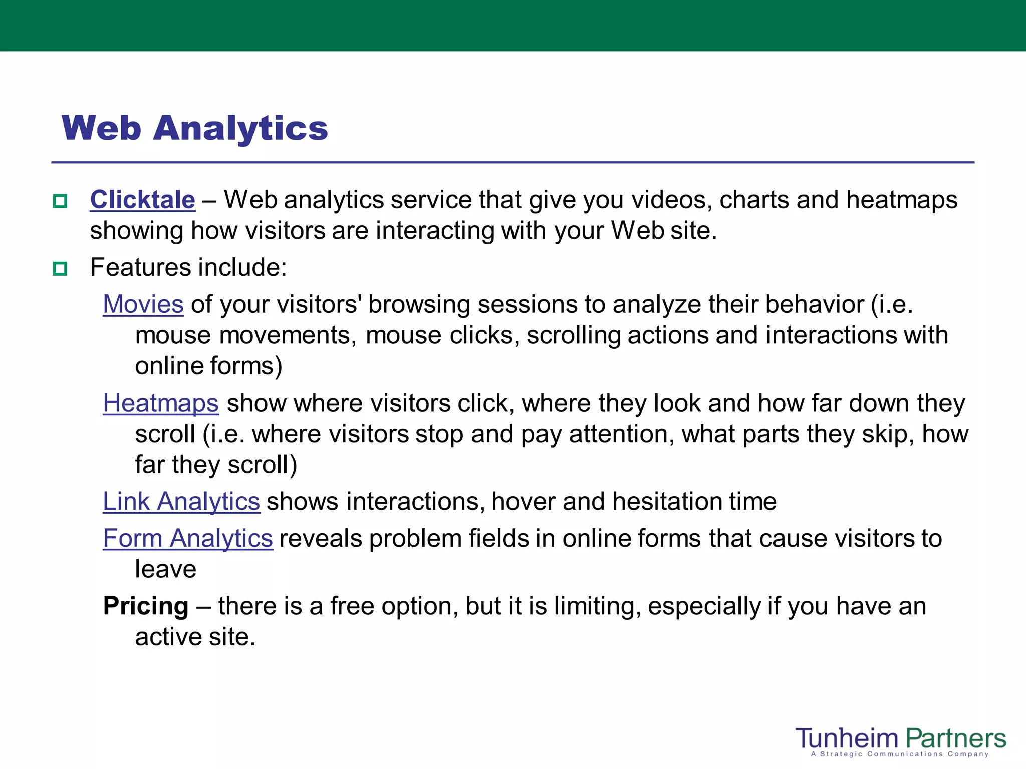 Web Analytics
   Clicktale – Web analytics service that give you videos, charts and heatmaps
    showing how visitors are interacting with your Web site.
   Features include:
     Movies of your visitors' browsing sessions to analyze their behavior (i.e.
        mouse movements, mouse clicks, scrolling actions and interactions with
        online forms)
     Heatmaps show where visitors click, where they look and how far down they
        scroll (i.e. where visitors stop and pay attention, what parts they skip, how
        far they scroll)
     Link Analytics shows interactions, hover and hesitation time
     Form Analytics reveals problem fields in online forms that cause visitors to
        leave
     Pricing – there is a free option, but it is limiting, especially if you have an
        active site.
 