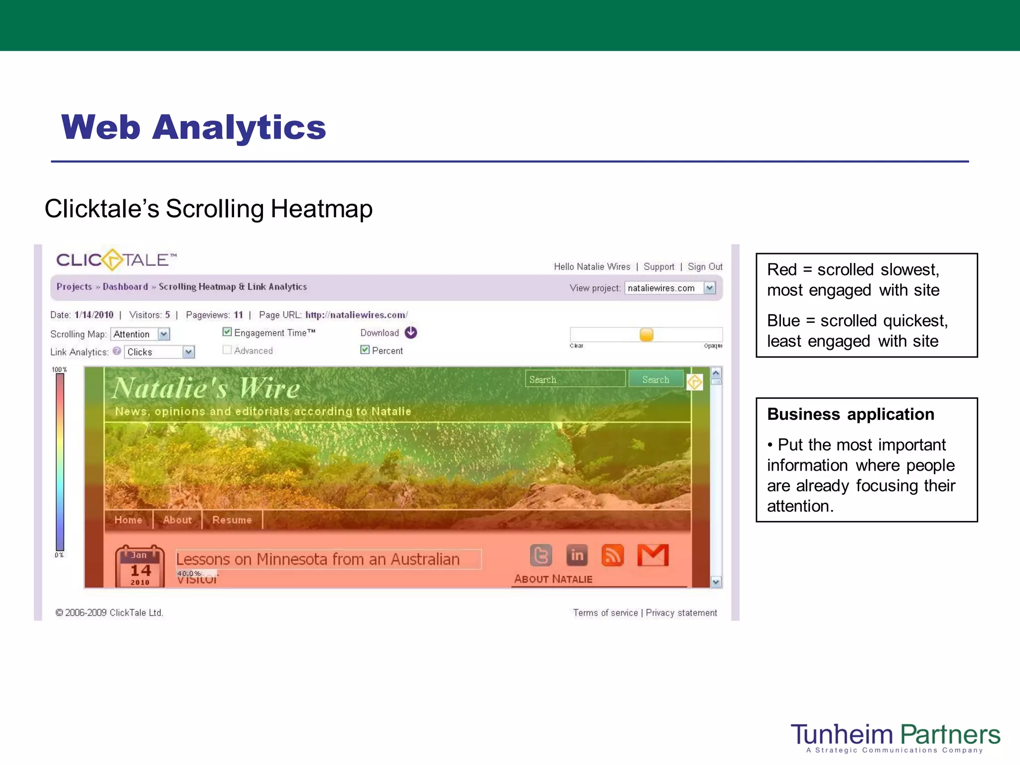 Web Analytics

Clicktale’s Scrolling Heatmap

                                Red = scrolled slowest,
                                most engaged with site
                                Blue = scrolled quickest,
                                least engaged with site



                                Business application
                                • Put the most important
                                information where people
                                are already focusing their
                                attention.
 
