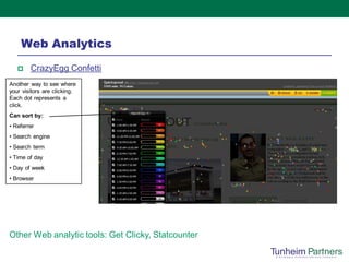 Web Analytics
       CrazyEgg Confetti
Another way to see where
your visitors are clicking.
Each dot represents a
click.
Can sort by:
• Referrer
• Search engine
• Search term
• Time of day
• Day of week
• Browser




Other Web analytic tools: Get Clicky, Statcounter
 