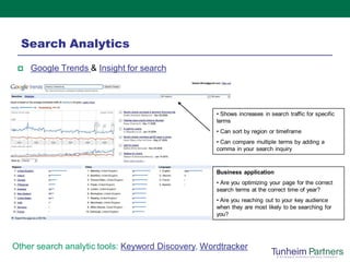 Search Analytics
    Google Trends & Insight for search




                                                   • Shows increases in search traffic for specific
                                                   terms
                                                   • Can sort by region or timeframe
                                                   • Can compare multiple terms by adding a
                                                   comma in your search inquiry



                                                   Business application
                                                   • Are you optimizing your page for the correct
                                                   search terms at the correct time of year?
                                                   • Are you reaching out to your key audience
                                                   when they are most likely to be searching for
                                                   you?




Other search analytic tools: Keyword Discovery, Wordtracker
 