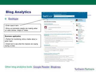 Blog Analytics
    Backtype

• Enter search term
• Bring up comments people are making either
on news articles, blogs or Twitter.


Business application
• Perfect for monitoring online chatter about a
given topic
• Great tool to see what the masses are saying
during a crisis




Other blog analytics tools: Google Reader, Bloglines
 