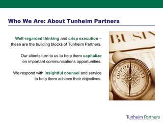 Who We Are: About Tunheim Partners


  Well-regarded thinking and crisp execution –
these are the building blocks of Tunheim Partners.

     Our clients turn to us to help them capitalize
      on important communications opportunities.

 We respond with insightful counsel and service
           to help them achieve their objectives.
 