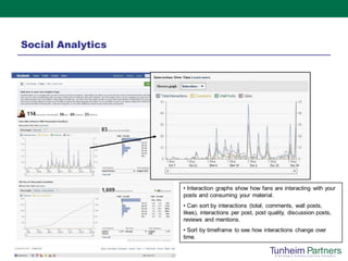 Social Analytics




                   • Interaction graphs show how fans are interacting with your
                   posts and consuming your material.
                   • Can sort by interactions (total, comments, wall posts,
                   likes), interactions per post, post quality, discussion posts,
                   reviews and mentions.
                   • Sort by timeframe to see how interactions change over
                   time.
 
