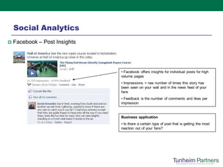 Social Analytics
   Facebook – Post Insights




                               • Facebook offers insights for individual posts for high
                               volume pages
                               • Impressions = raw number of times this story has
                               been seen on your wall and in the news feed of your
                               fans
                               • Feedback is the number of comments and likes per
                               impression


                               Business application
                               • Is there a certain type of post that is getting the most
                               reaction out of your fans?
 