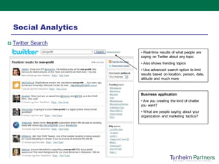Social Analytics

   Twitter Search
                       • Real-time results of what people are
                       saying on Twitter about any topic
                       • Also shows trending topics
                       • Use advanced search option to limit
                       results based on location, person, date,
                       attitude and much more



                       Business application
                       • Are you creating the kind of chatter
                       you want?
                       • What are people saying about your
                       organization and marketing tactics?
 
