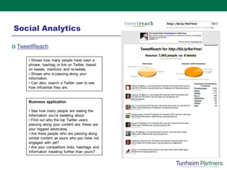Social Analytics

   TweetReach

       • Shows how many people have seen a
       phrase, hashtag or link on Twitter, based
       on tweets, mentions and re-tweets
       • Shows who is passing along your
       information.
       • Can also, search a Twitter user to see
       how influential they are.


       Business application

       • See how many people are seeing the
       information you’re tweeting about
       • Find out who the top Twitter users
       passing along your content are, these are
       your biggest advocates.
       • Are there people who are passing along
       similar content as yours who you have not
       engaged with yet?
       • Are your competitors links, hashtags and
       information traveling further than yours?
 
