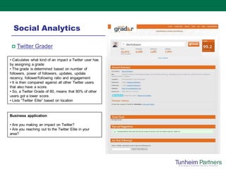 Social Analytics

    Twitter Grader

• Calculates what kind of an impact a Twitter user has
by assigning a grade
• The grade is determined based on number of
followers, power of followers, updates, update
recency, follower/following ratio and engagement
• It is then compared against all other Twitter users
that also have a score.
• So, a Twitter Grade of 80, means that 80% of other
users got a lower score.
• Lists “Twitter Elite” based on location



Business application

• Are you making an impact on Twitter?
• Are you reaching out to the Twitter Elite in your
area?
 