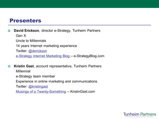 Presenters
   David Erickson, director e-Strategy, Tunheim Partners
     Gen X
     Uncle to Millennials
     14 years Internet marketing experience
     Twitter: @derickson
     e-Strategy Internet Marketing Blog – e-StrategyBlog.com

   Kristin Gast, account representative, Tunheim Partners
     Millennial
     e-Strategy team member
     Experience in online marketing and communications
     Twitter: @kristingast
     Musings of a Twenty-Something – KristinGast.com
 