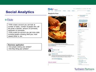 Social Analytics

   Flickr
    • With a basic account you can look at
    number of views, number of people who call
    the photo a favorite, amount of comments,
    sentiment of comments.
    • With a paid pro account you get more stats
    including graphs showing what your most
    viewed photo is, etc.




    Business application
    • Are people seeing your photos?
    • Are they liking your photos?
 