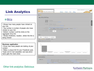 Link Analytics

      Bit.ly
• Shows how many people have clicked on
your link.
• Top number is number of people who have
clicked on your link
• Bottom number is all the clicks on the
aggregate bit.ly link
• Shows timeframe, location, where the link is
being shared



Business application
• Know how many people are looking at your
content
• Make a unique link for your Facebook post,
Tweet and E-mail newsletter and see which
tactic gets the most clicks




 Other link analytics: Delicious
 