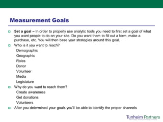 Measurement Goals
   Set a goal – In order to properly use analytic tools you need to first set a goal of what
    you want people to do on your site. Do you want them to fill out a form, make a
    purchase, etc. You will then base your strategies around this goal.
   Who is it you want to reach?
     Demographic
     Geographic
     Roles
     Donor
     Volunteer
     Media
     Legislature
   Why do you want to reach them?
     Create awareness
     Get donations
     Volunteers
   After you determined your goals you’ll be able to identify the proper channels
 