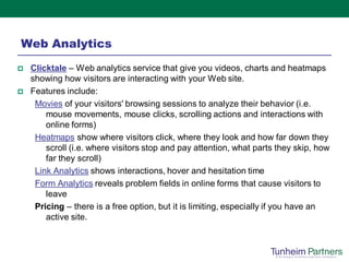 Web Analytics
   Clicktale – Web analytics service that give you videos, charts and heatmaps
    showing how visitors are interacting with your Web site.
   Features include:
     Movies of your visitors' browsing sessions to analyze their behavior (i.e.
        mouse movements, mouse clicks, scrolling actions and interactions with
        online forms)
     Heatmaps show where visitors click, where they look and how far down they
        scroll (i.e. where visitors stop and pay attention, what parts they skip, how
        far they scroll)
     Link Analytics shows interactions, hover and hesitation time
     Form Analytics reveals problem fields in online forms that cause visitors to
        leave
     Pricing – there is a free option, but it is limiting, especially if you have an
        active site.
 