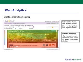 Web Analytics

Clicktale’s Scrolling Heatmap

                                Red = scrolled slowest,
                                most engaged with site
                                Blue = scrolled quickest,
                                least engaged with site



                                Business application
                                • Put the most important
                                information where people
                                are already focusing their
                                attention.
 