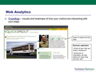 Web Analytics
   CrazyEgg – visuals and heatmaps of how your visitors are interacting with
    your page.




                                                               Hover to reveal link click
                                                               rates


                                                               Business application
                                                               • Which of your links are
                                                               visitors clicking on?
                                                               • What kind of
                                                               information are they
                                                               looking for when they
                                                               visit your site?
 