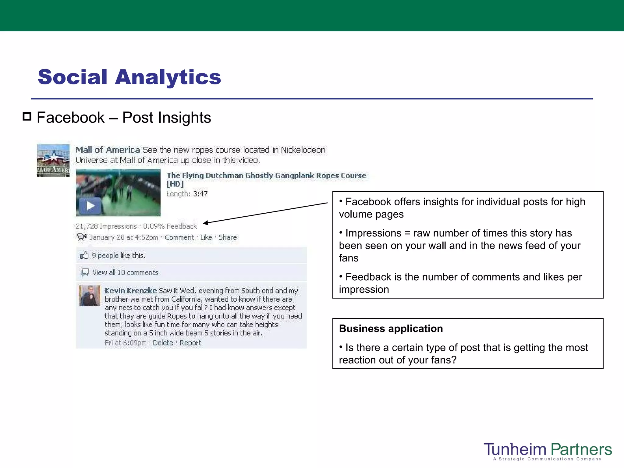 Social Analytics Facebook – Post Insights Facebook offers insights for individual posts for high volume pages Impressions = raw number of times this story has been seen on your wall and in the news feed of your fans Feedback is the number of comments and likes per impression Business application Is there a certain type of post that is getting the most reaction out of your fans? 