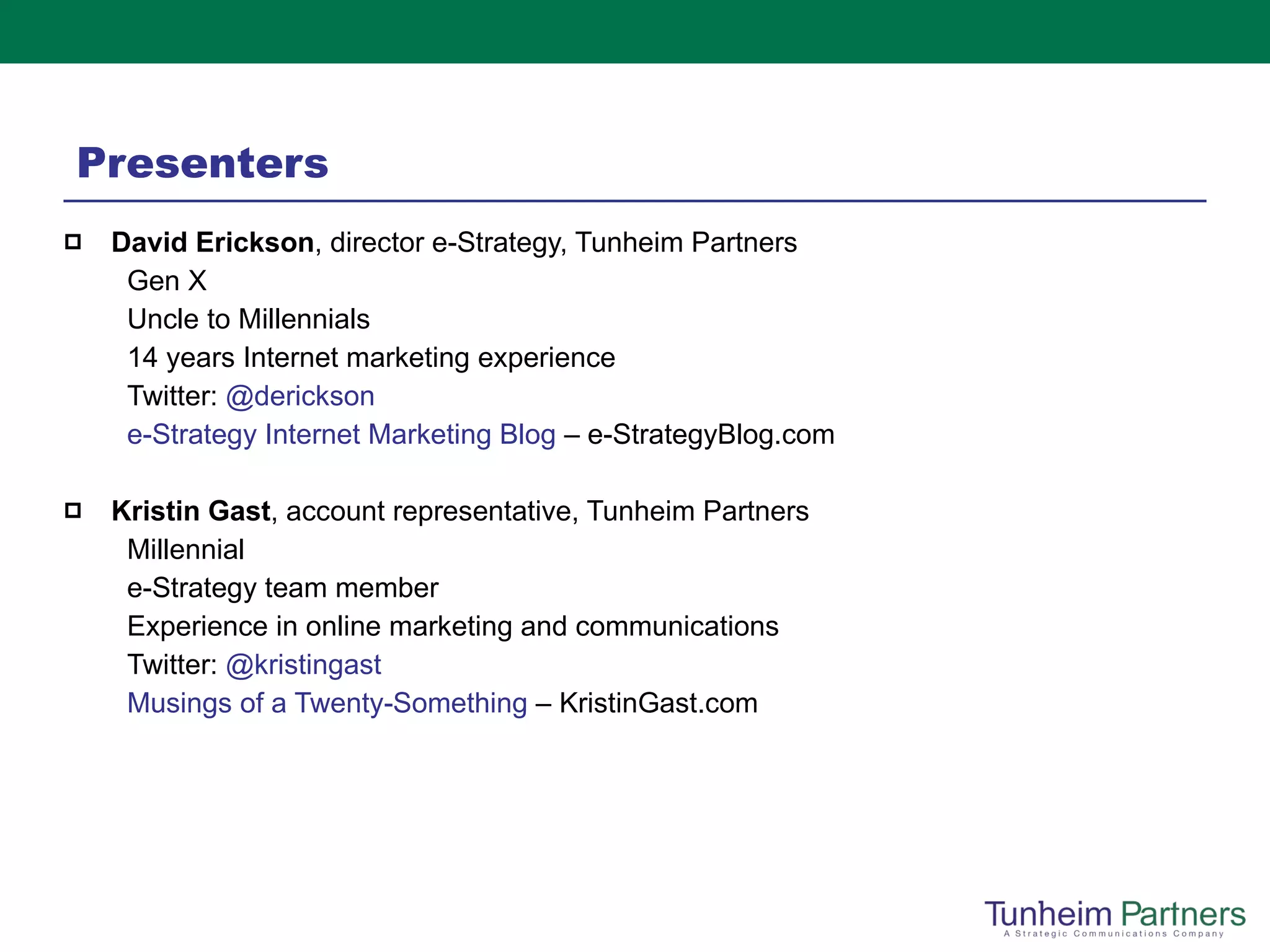 Presenters David Erickson , director e-Strategy, Tunheim Partners Gen X Uncle to Millennials 14 years Internet marketing experience Twitter:  @ derickson e-Strategy Internet Marketing Blog  – e-StrategyBlog.com   Kristin Gast , account representative, Tunheim Partners  Millennial e-Strategy team member Experience in online marketing and communications Twitter:  @ kristingast Musings of a Twenty-Something  – KristinGast.com 