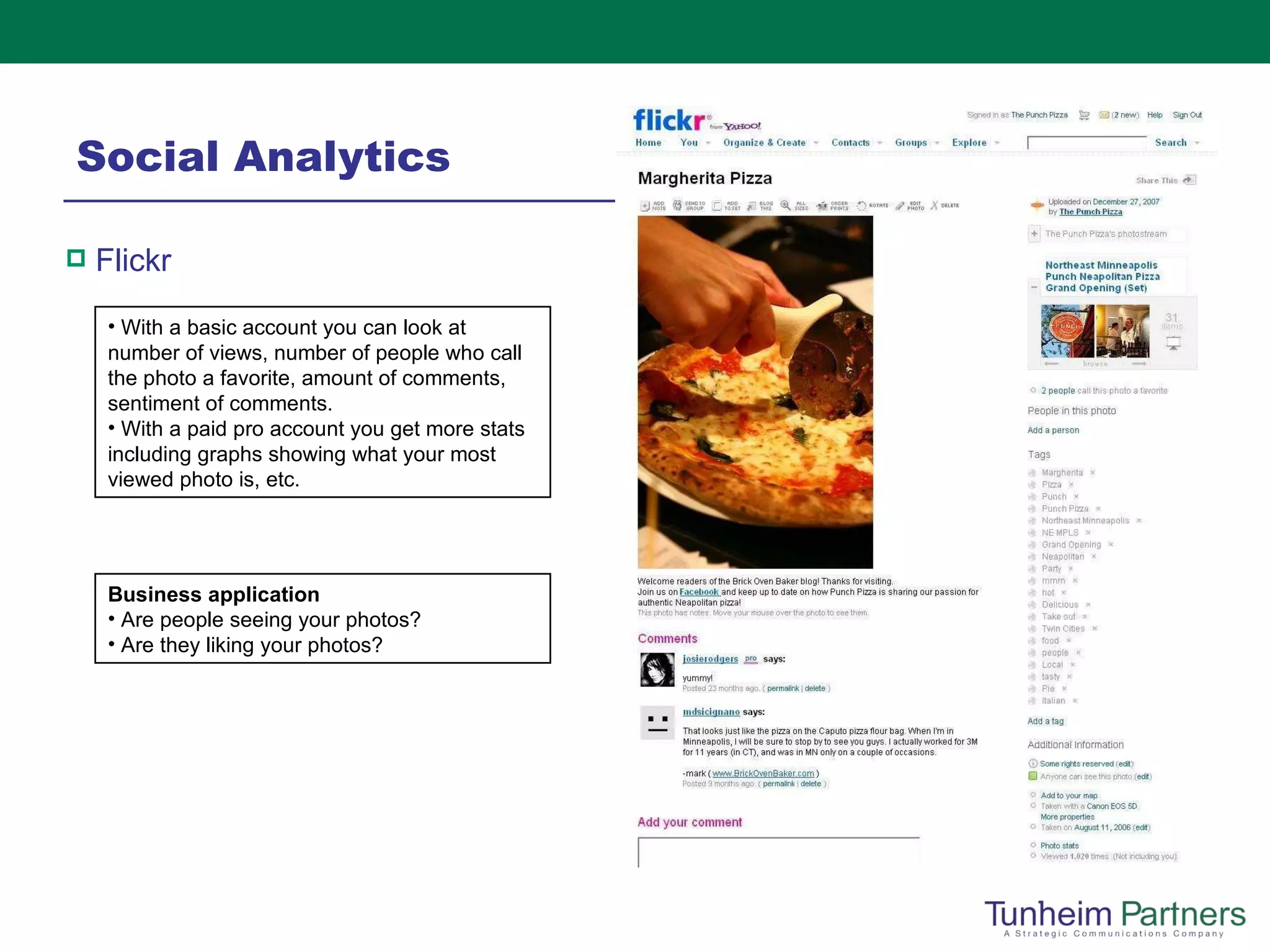 Social Analytics Flickr  With a basic account you can look at number of views, number of people who call the photo a favorite, amount of comments, sentiment of comments. With a paid pro account you get more stats including graphs showing what your most viewed photo is, etc. Business application Are people seeing your photos? Are they liking your photos? 