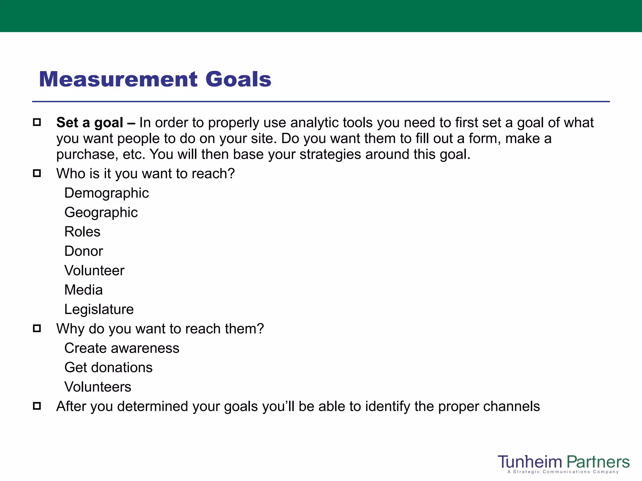 Measurement Goals Set a goal –  In order to properly use analytic tools you need to first set a goal of what you want people to do on your site. Do you want them to fill out a form, make a purchase, etc. You will then base your strategies around this goal. Who is it you want to reach? Demographic Geographic Roles Donor Volunteer Media Legislature  Why do you want to reach them? Create awareness Get donations Volunteers After you determined your goals you’ll be able to identify the proper channels 