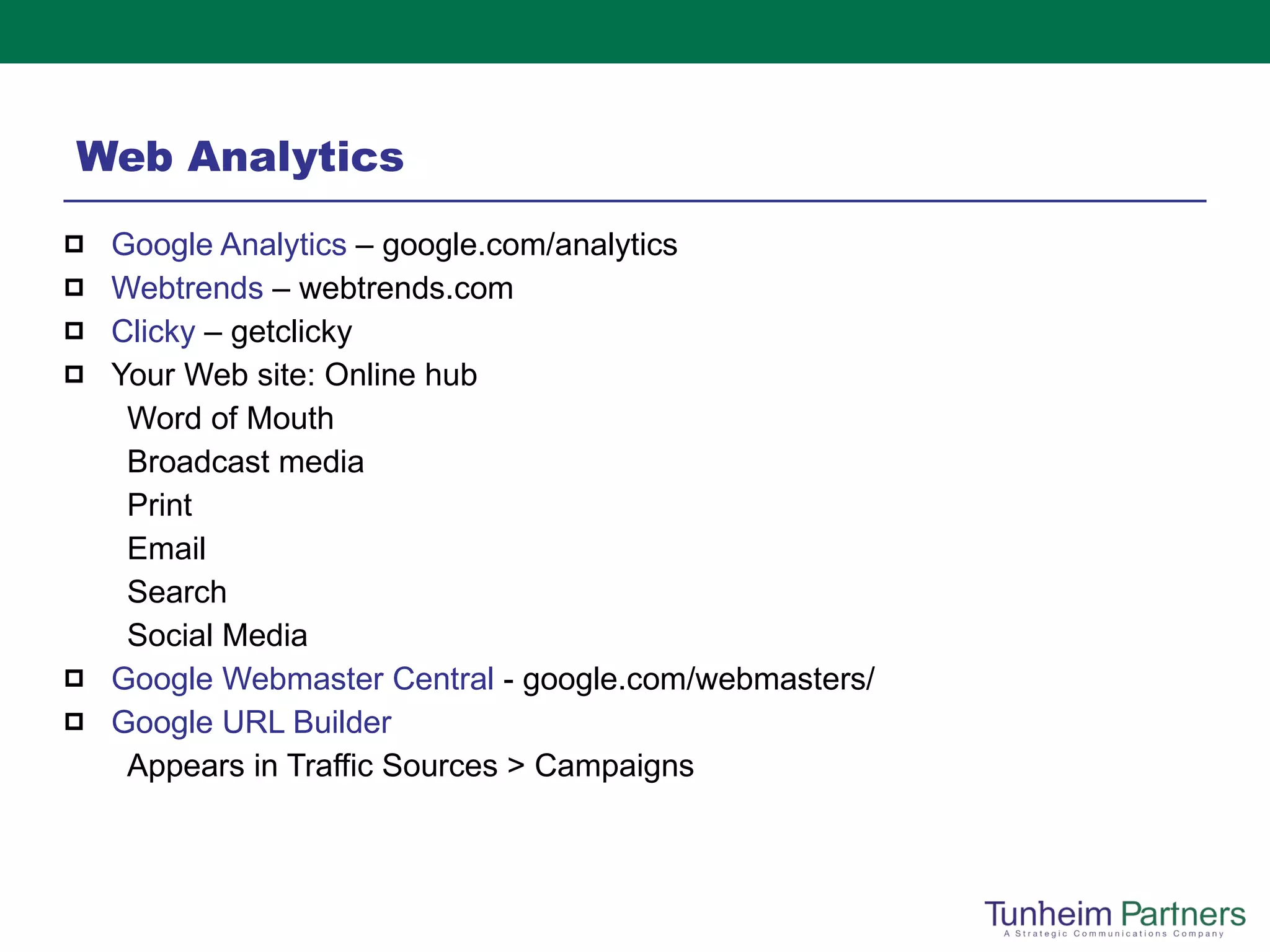 Web Analytics Google Analytics  – google.com/analytics Webtrends  – webtrends.com Clicky  – getclicky Your Web site: Online hub Word of Mouth Broadcast media Print Email Search Social Media Google Webmaster Central  - google.com/webmasters/ Google URL Builder Appears in Traffic Sources > Campaigns 