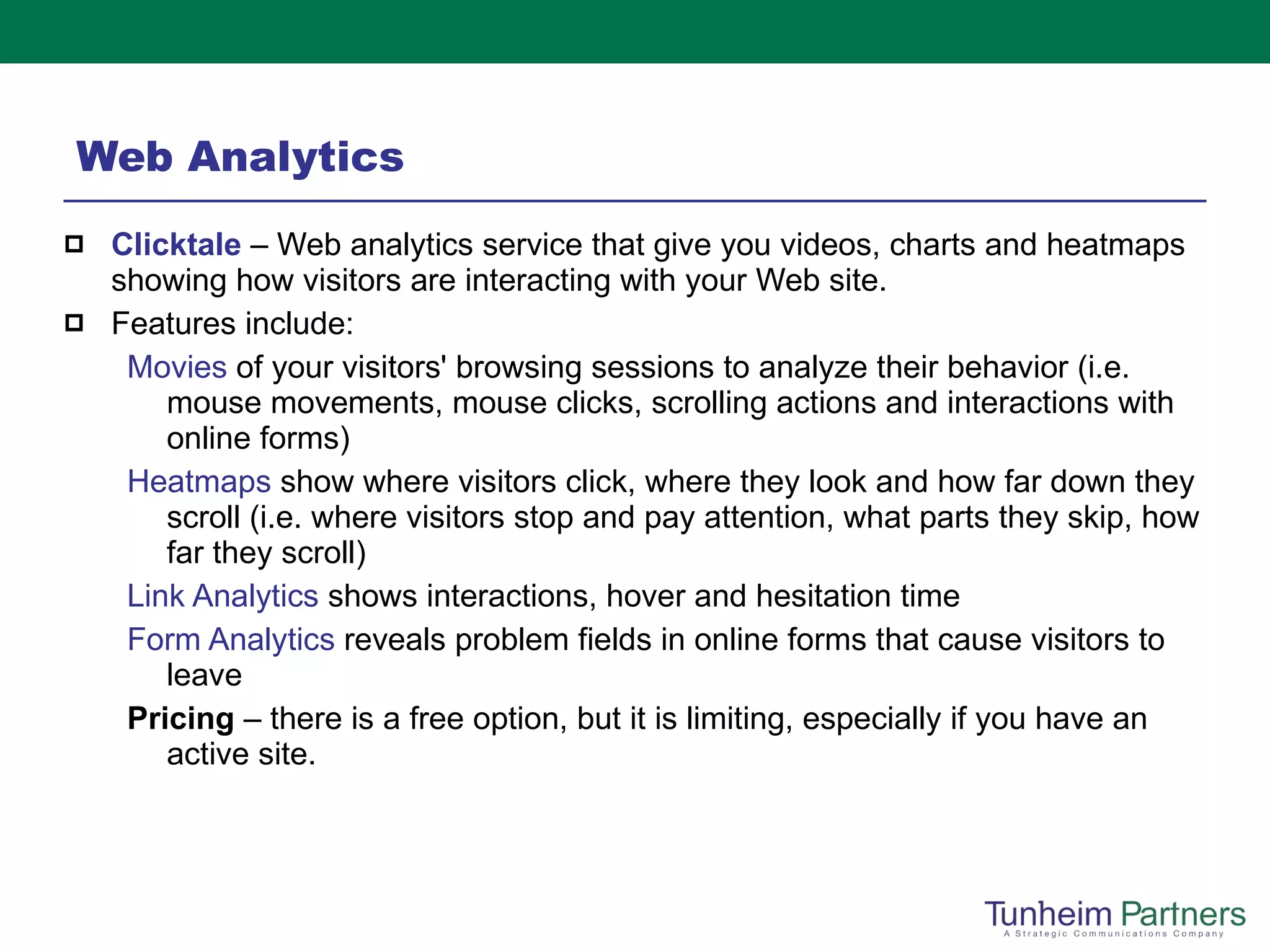 Web Analytics Clicktale   – Web analytics   service that give you videos, charts and heatmaps showing how visitors are interacting with your Web site.  Features include: Movies  of your visitors' browsing sessions to analyze their behavior (i.e. mouse movements, mouse clicks, scrolling actions and interactions with online forms) Heatmaps  show where visitors click, where they look and how far down they scroll (i.e. where visitors stop and pay attention, what parts they skip, how far they scroll) Link Analytics  shows interactions, hover and hesitation time Form Analytics  reveals problem fields in online forms that cause visitors to leave  Pricing  – there is a free option, but it is limiting, especially if you have an active site.  