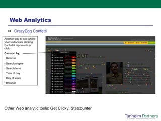 Web Analytics CrazyEgg Confetti  Another way to see where your visitors are clicking.  Each dot represents a click.  Can sort by: Referrer Search engine Search term Time of day Day of week Browser Other Web analytic tools: Get Clicky, Statcounter 