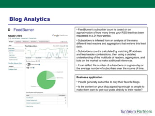 Blog Analytics  FeedBurner FeedBurner’s subscriber count is based on an approximation of how many times your RSS feed has been requested in a 24-hour period.  Subscribers is inferred from an analysis of the many different feed readers and aggregators that retrieve this feed daily. Subscribers count is calculated by matching IP address and feed reader combinations, then using a detailed understanding of the multitude of readers, aggregators, and bots on the market to make additional inferences. It can reflect the number of subscribers on a given day or the average number of subscribers over the course of time. Business application People generally subscribe to only their favorite blogs.  Is the content on your blog appealing enough to people to make them want to get your posts directly to their reader? 