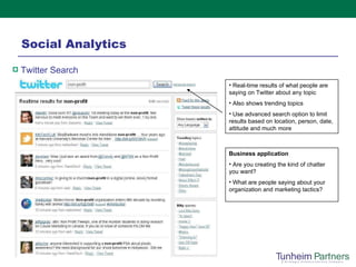 Social Analytics Real-time results of what people are saying on Twitter about any topic Also shows trending topics Use advanced search option to limit results based on location, person, date, attitude and much more Twitter Search Business application Are you creating the kind of chatter you want? What are people saying about your organization and marketing tactics? 