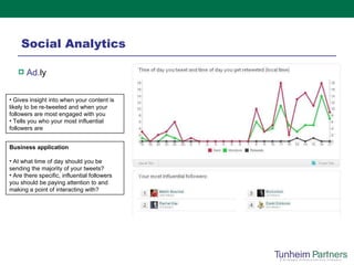 Social Analytics Ad. ly   Gives insight into when your content is likely to be re-tweeted and when your followers are most engaged with you Tells you who your most influential followers are Business application At what time of day should you be sending the majority of your tweets? Are there specific, influential followers you should be paying attention to and making a point of interacting with?  