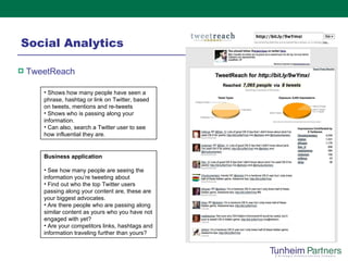 Social Analytics TweetReach   Shows how many people have seen a phrase, hashtag or link on Twitter, based on tweets, mentions and re-tweets Shows who is passing along your information. Can also, search a Twitter user to see how influential they are. Business application See how many people are seeing the information you’re tweeting about Find out who the top Twitter users passing along your content are, these are your biggest advocates.  Are there people who are passing along similar content as yours who you have not engaged with yet? Are your competitors links, hashtags and information traveling further than yours? 
