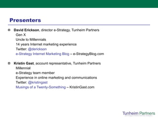 Presenters David Erickson , director e-Strategy, Tunheim Partners Gen X Uncle to Millennials 14 years Internet marketing experience Twitter:  @ derickson e-Strategy Internet Marketing Blog  – e-StrategyBlog.com   Kristin Gast , account representative, Tunheim Partners  Millennial e-Strategy team member Experience in online marketing and communications Twitter:  @ kristingast Musings of a Twenty-Something  – KristinGast.com 