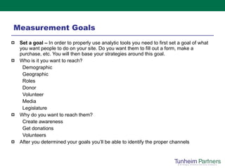 Measurement Goals Set a goal –  In order to properly use analytic tools you need to first set a goal of what you want people to do on your site. Do you want them to fill out a form, make a purchase, etc. You will then base your strategies around this goal. Who is it you want to reach? Demographic Geographic Roles Donor Volunteer Media Legislature  Why do you want to reach them? Create awareness Get donations Volunteers After you determined your goals you’ll be able to identify the proper channels 