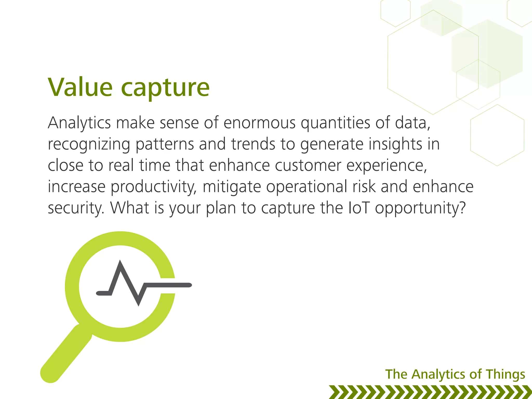 Value capture
Analytics make sense of enormous quantities of data,
recognizing patterns and trends to generate insights in
close to real time that enhance customer experience,
increase productivity, mitigate operational risk and enhance
security. What is your plan to capture the IoT opportunity?
The Analytics of Things
 